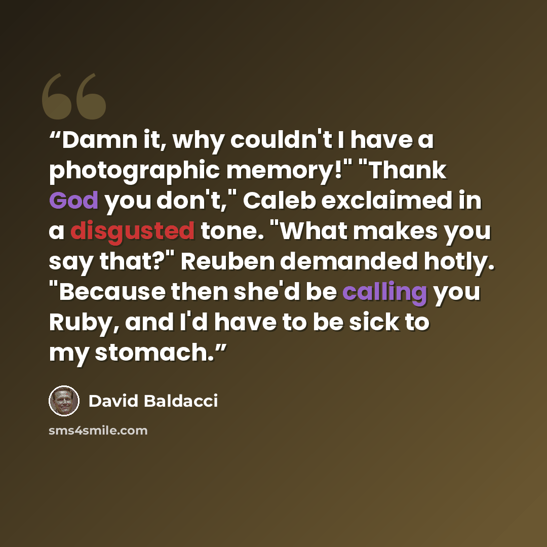 “Damn it, why couldn't I have a photographic memory!" "Thank God you don't," Caleb exclaimed in a disgusted tone. "What makes you say that?" Reuben demanded hotly. "Because then she'd be calling you Ruby, and I'd have to be sick to my stomach.” quote by David Baldacci