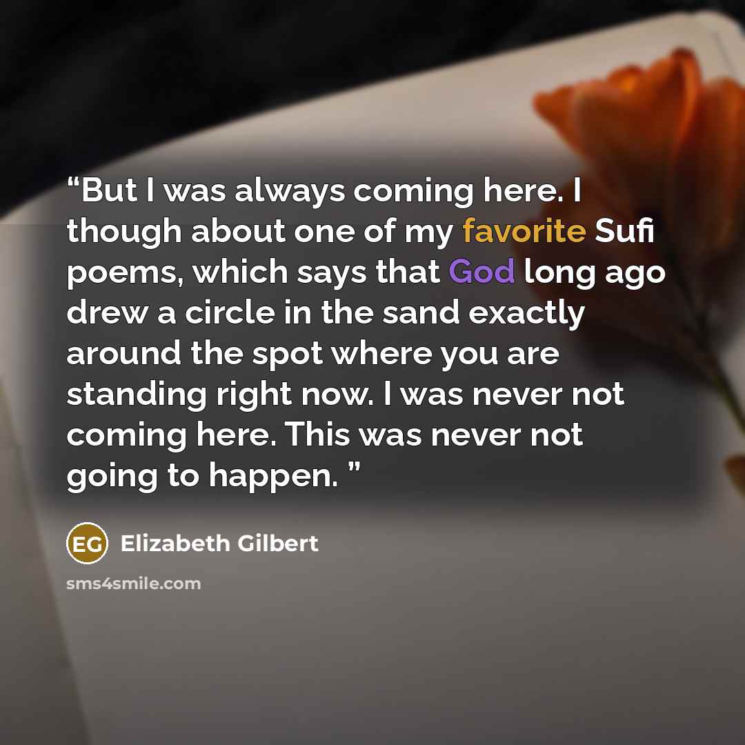 “But I was always coming here. I though about one of my favorite Sufi poems, which says that God long ago drew a circle in the sand exactly around the spot where you are standing right now. I was never not coming here. This was never not going to happen.” quote by Elizabeth Gilbert