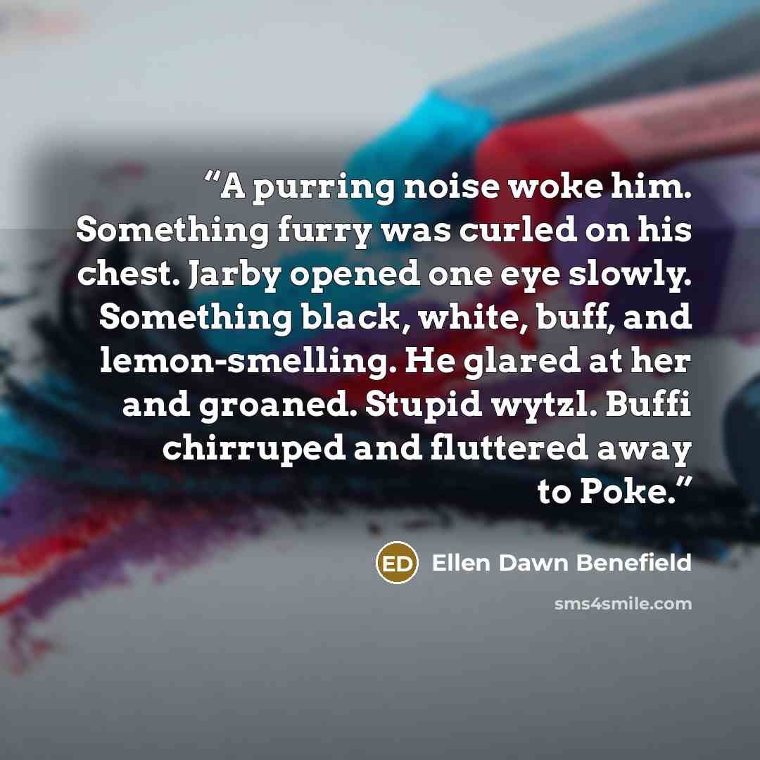 “A purring noise woke him. Something furry was curled on his chest. Jarby opened one eye slowly. Something black, white, buff, and lemon-smelling. He glared at her and groaned. Stupid wytzl. Buffi chirruped and fluttered away to Poke.” quote by Ellen Dawn Benefield