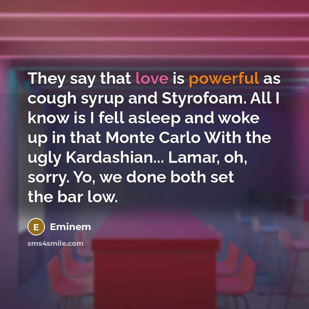 “They say that love is powerful as cough syrup and Styrofoam. All I know is I fell asleep and woke up in that Monte Carlo With the ugly Kardashian... Lamar, oh, sorry. Yo, we done both set the bar low.” quote by Eminem