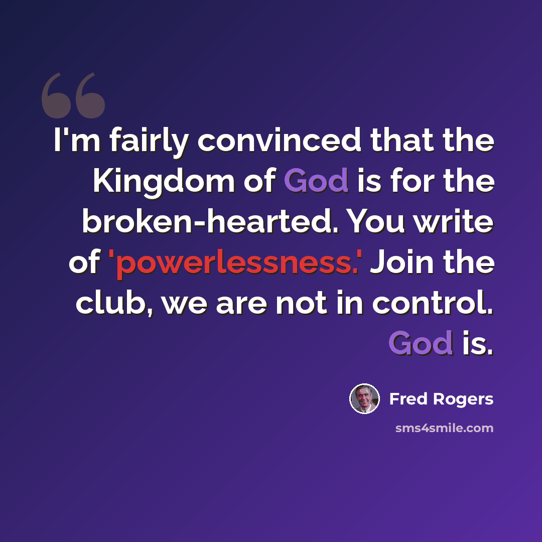 “I'm fairly convinced that the Kingdom of God is for the broken-hearted. You write of 'powerlessness.' Join the club, we are not in control. God is.” quote by Fred Rogers