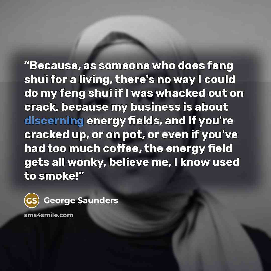 “Because, as someone who does feng shui for a living, there's no way I could do my feng shui if I was whacked out on crack, because my business is about discerning energy fields, and if you're cracked up, or on pot, or even if you've had too much coffee, the energy field gets all wonky, believe me…” quote by George Saunders