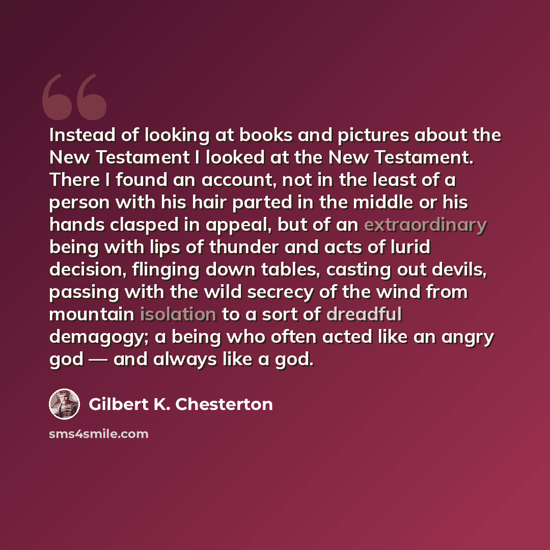 “Instead of looking at books and pictures about the New Testament I looked at the New Testament. There I found an account, not in the least of a person with his hair parted in the middle or his hands clasped in appeal, but of an extraordinary being with lips of thunder and acts of lurid decision…” quote by Gilbert K. Chesterton