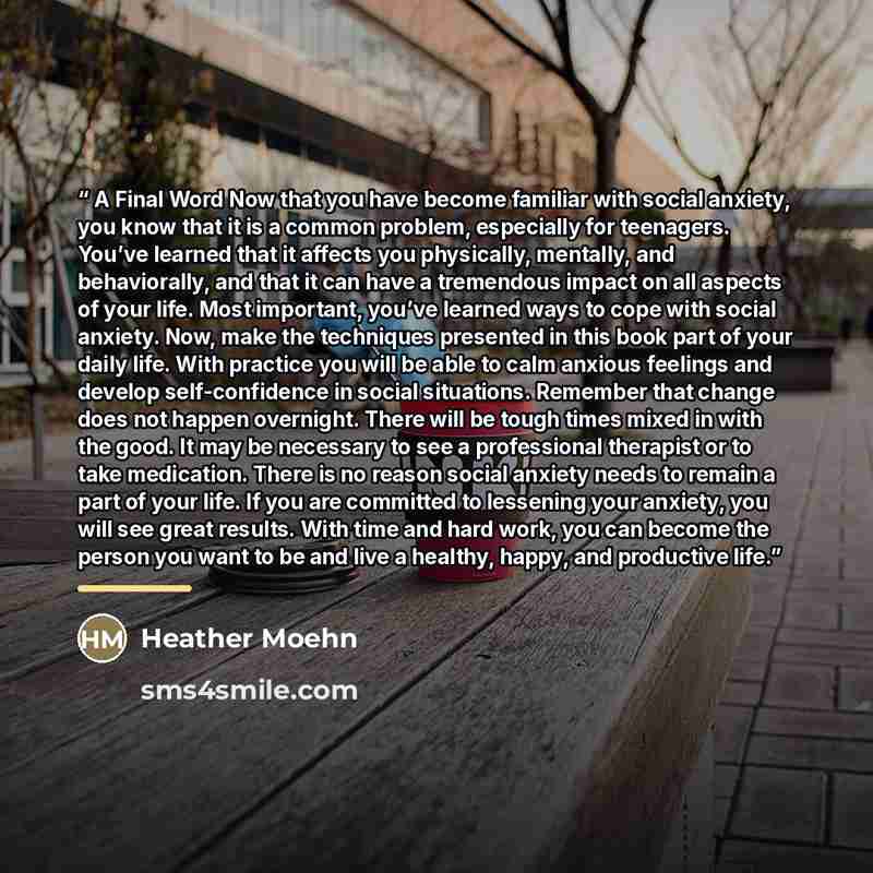 “A Final Word Now that you have become familiar with social anxiety, you know that it is a common problem, especially for teenagers. You’ve learned that it affects you physically, mentally, and behaviorally, and that it can have a tremendous impact on all aspects of your life. Most important…” quote by Heather Moehn