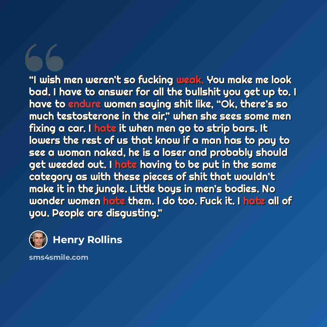 “I wish men weren’t so fucking weak. You make me look bad. I have to answer for all the bullshit you get up to. I have to endure women saying shit like, “Ok, there’s so much testosterone in the air,” when she sees some men fixing a car. I hate it when men go to strip bars. It lowers the rest of us…” quote by Henry Rollins