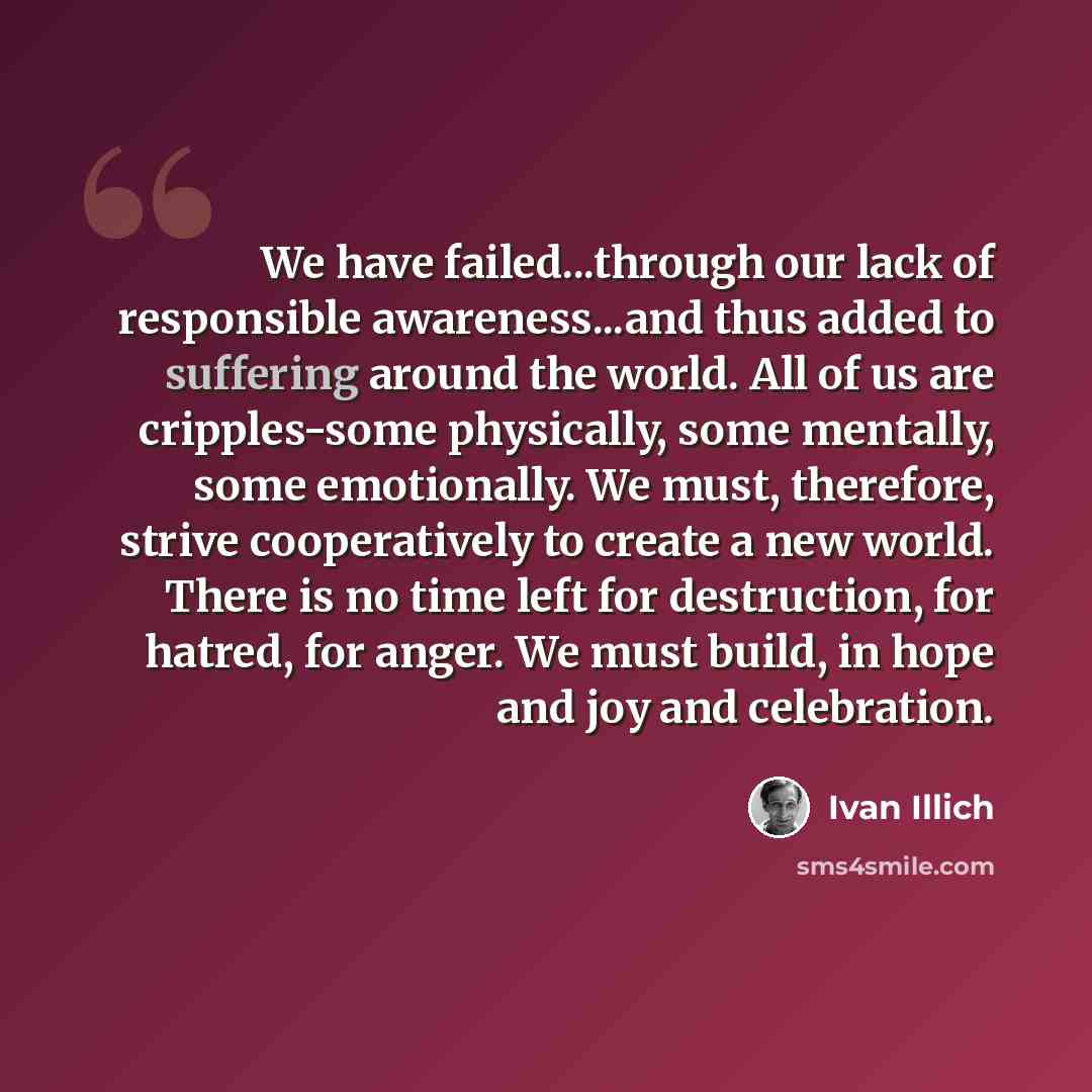 “We have failed...through our lack of responsible awareness...and thus added to suffering around the world. All of us are cripples-some physically, some mentally, some emotionally. We must, therefore, strive cooperatively to create a new world. There is no time left for destruction, for hatred, for…” quote by Ivan Illich