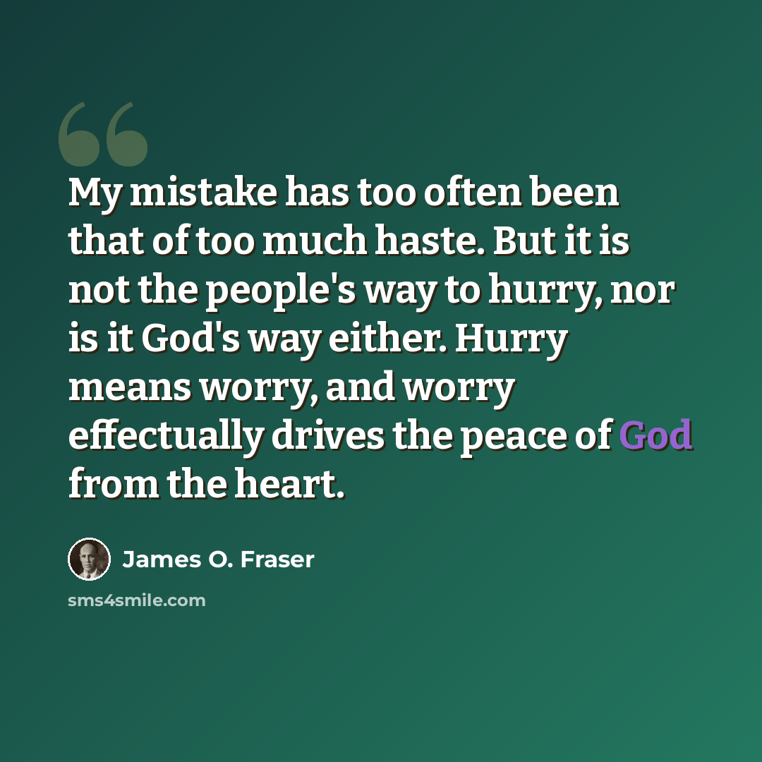 “My mistake has too often been that of too much haste. But it is not the people's way to hurry, nor is it God's way either. Hurry means worry, and worry effectually drives the peace of God from the heart.” quote by James O. Fraser