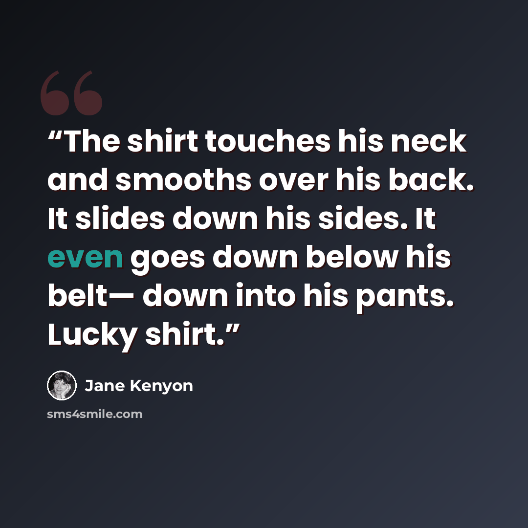 “The shirt touches his neck and smooths over his back. It slides down his sides. It even goes down below his belt— down into his pants. Lucky shirt.” quote by Jane Kenyon