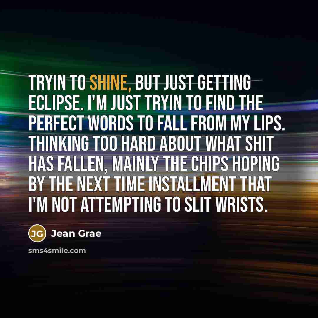 “Tryin to shine, but just getting eclipse. I'm just tryin to find the perfect words to fall from my lips. Thinking too hard about what shit has fallen, mainly the chips hoping by the next time installment that I'm not attempting to slit wrists.” quote by Jean Grae
