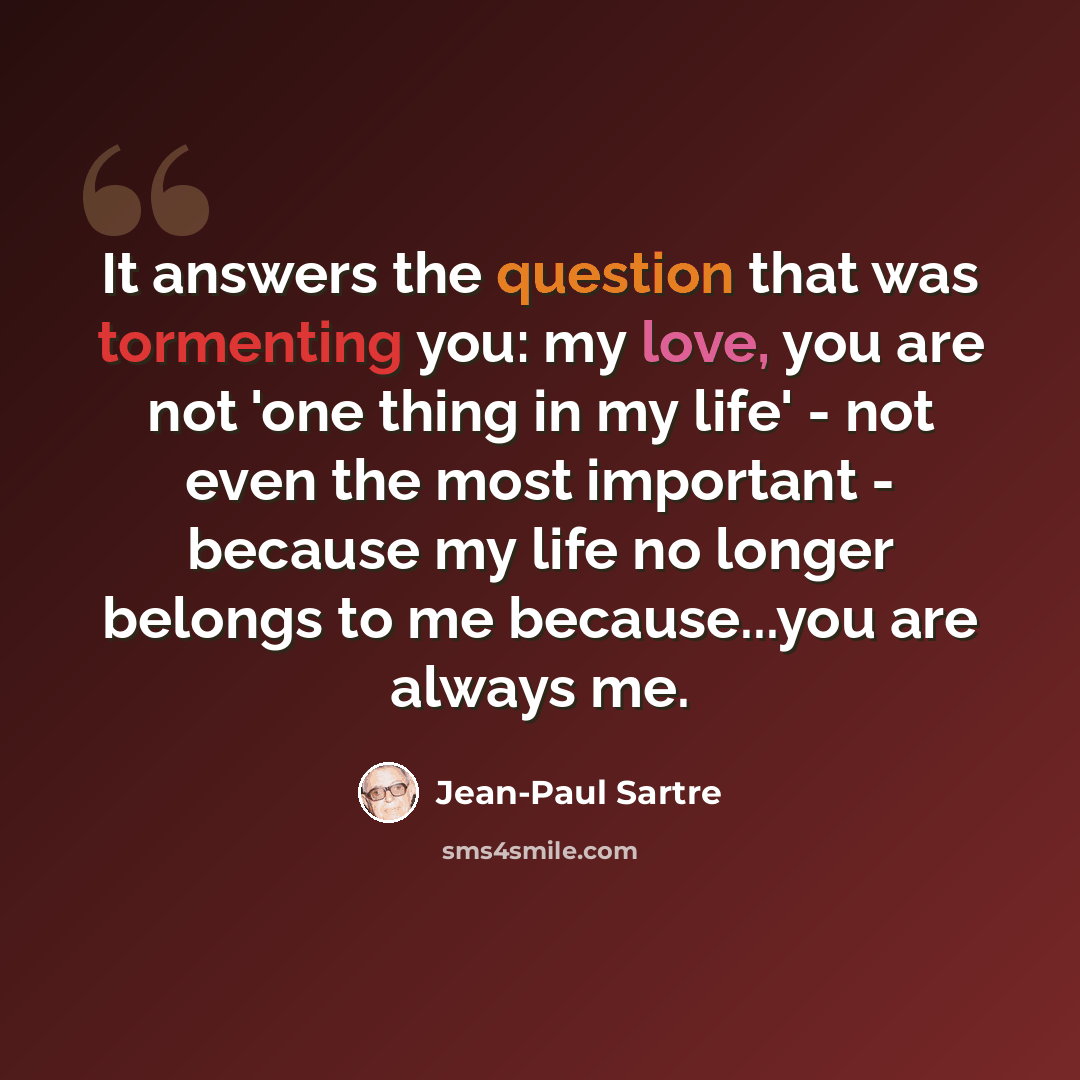 “It answers the question that was tormenting you: my love, you are not 'one thing in my life' - not even the most important - because my life no longer belongs to me because...you are always me.” quote by Jean-Paul Sartre