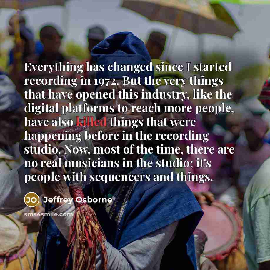 “Everything has changed since I started recording in 1972. But the very things that have opened this industry, like the digital platforms to reach more people, have also killed things that were happening before in the recording studio. Now, most of the time, there are no real musicians in the…” quote by Jeffrey Osborne