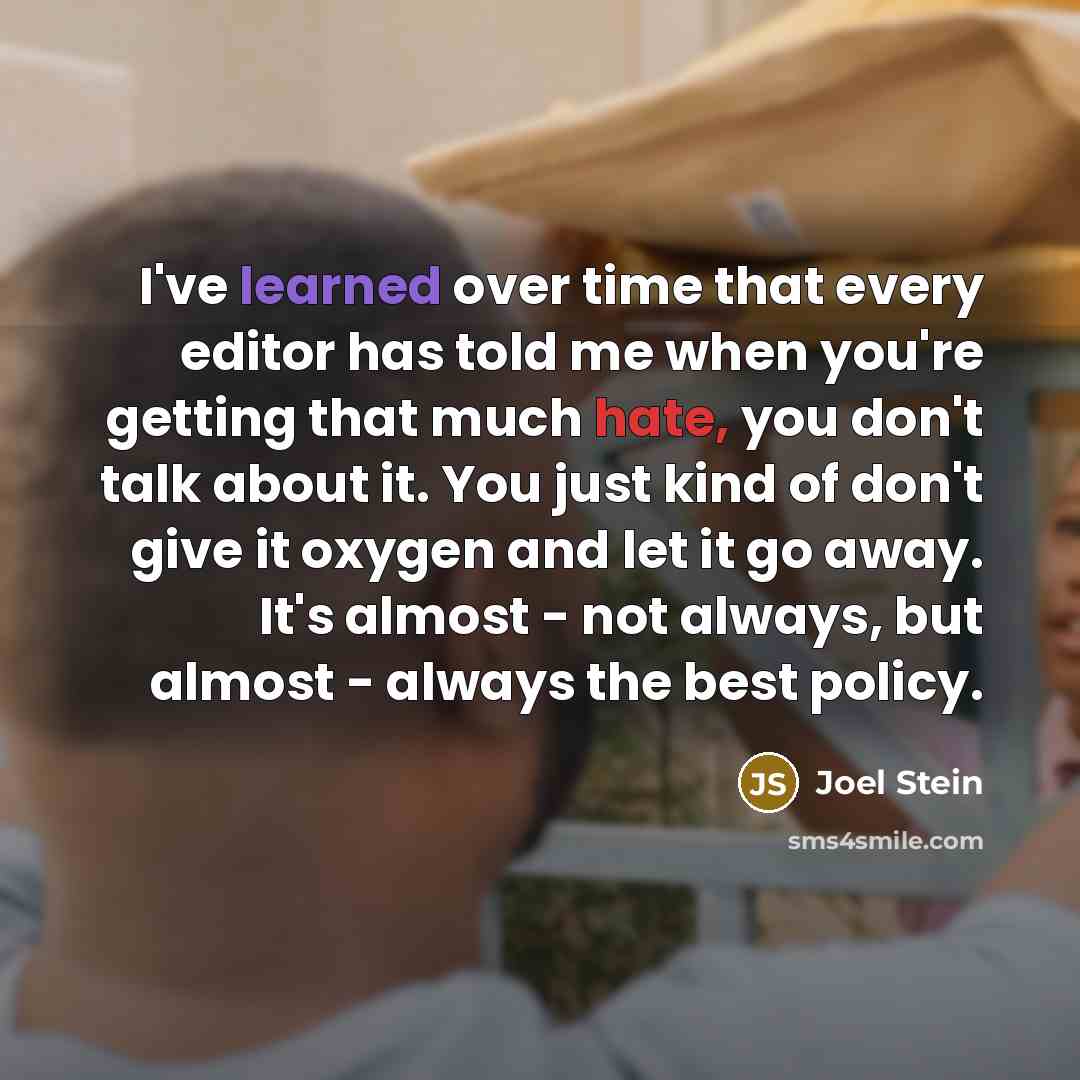 “I've learned over time that every editor has told me when you're getting that much hate, you don't talk about it. You just kind of don't give it oxygen and let it go away. It's almost - not always, but almost - always the best policy.” quote by Joel Stein