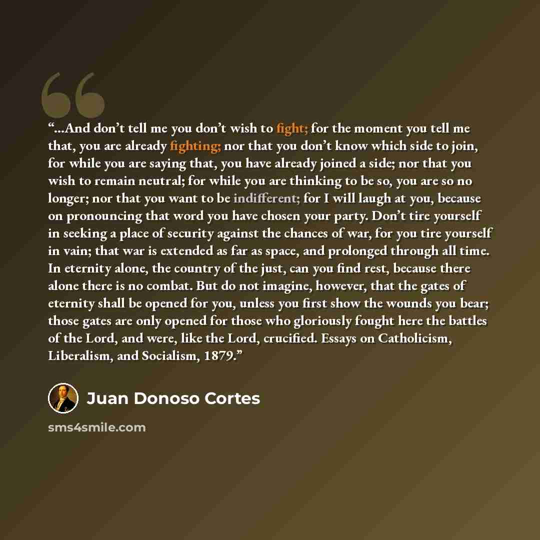“...And don’t tell me you don’t wish to fight; for the moment you tell me that, you are already fighting; nor that you don’t know which side to join, for while you are saying that, you have already joined a side; nor that you wish to remain neutral; for while you are thinking to be so, you are so…” quote by Juan Donoso Cortés