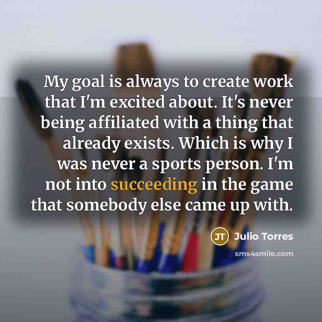 “My goal is always to create work that I'm excited about. It's never being affiliated with a thing that already exists. Which is why I was never a sports person. I'm not into succeeding in the game that somebody else came up with.” quote by Julio Torres