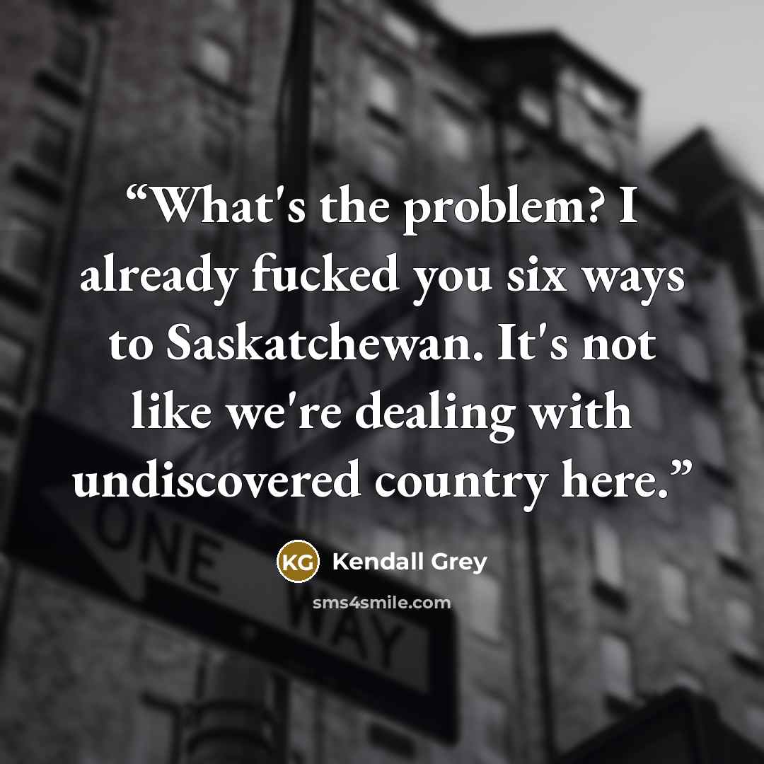 “What's the problem? I already fucked you six ways to Saskatchewan. It's not like we're dealing with undiscovered country here.” quote by Kendall Grey