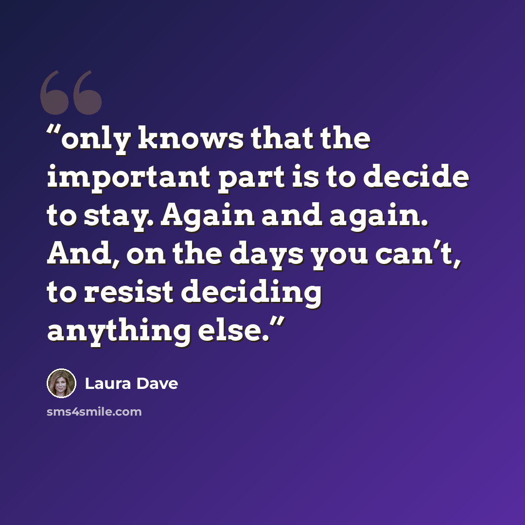 “only knows that the important part is to decide to stay. Again and again. And, on the days you can’t, to resist deciding anything else.” quote by Laura Dave