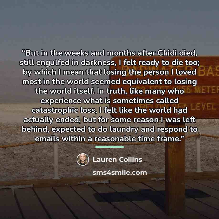 “But in the weeks and months after Chidi died, still engulfed in darkness, I felt ready to die too; by which I mean that losing the person I loved most in the world seemed equivalent to losing the world itself. In truth, like many who experience what is sometimes called catastrophic loss, I felt…” quote by Lauren Collins