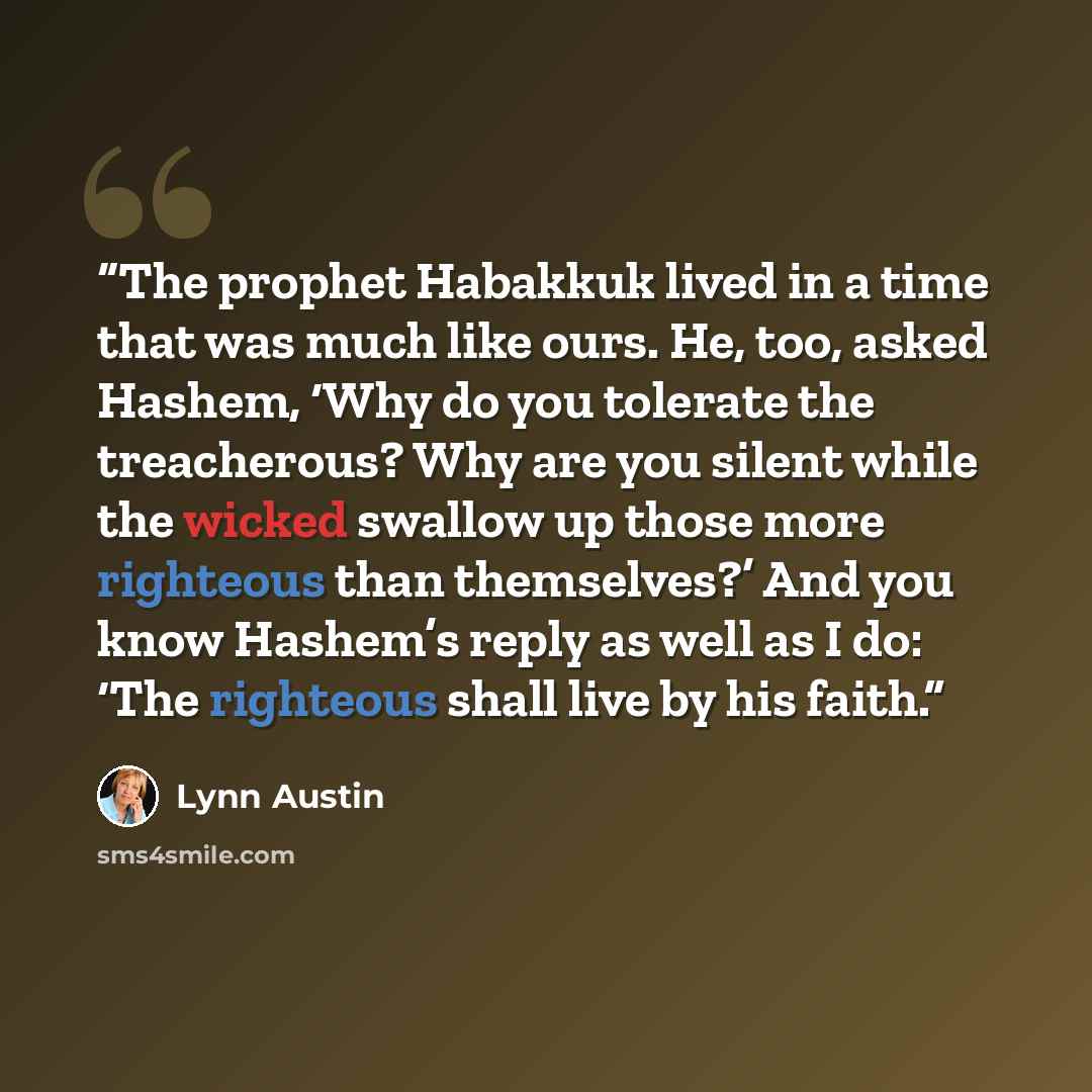 “The prophet Habakkuk lived in a time that was much like ours. He, too, asked Hashem, ‘Why do you tolerate the treacherous? Why are you silent while the wicked swallow up those more righteous than themselves?’ And you know Hashem’s reply as well as I do: ‘The righteous shall live by his faith.” quote by Lynn Austin