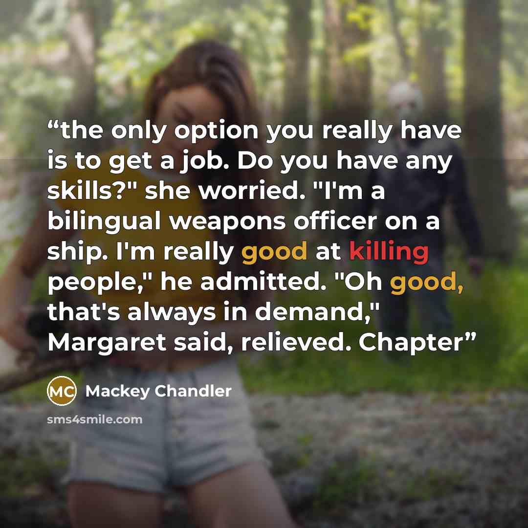 “the only option you really have is to get a job. Do you have any skills?" she worried. "I'm a bilingual weapons officer on a ship. I'm really good at killing people," he admitted. "Oh good, that's always in demand," Margaret said, relieved. Chapter” quote by Mackey Chandler