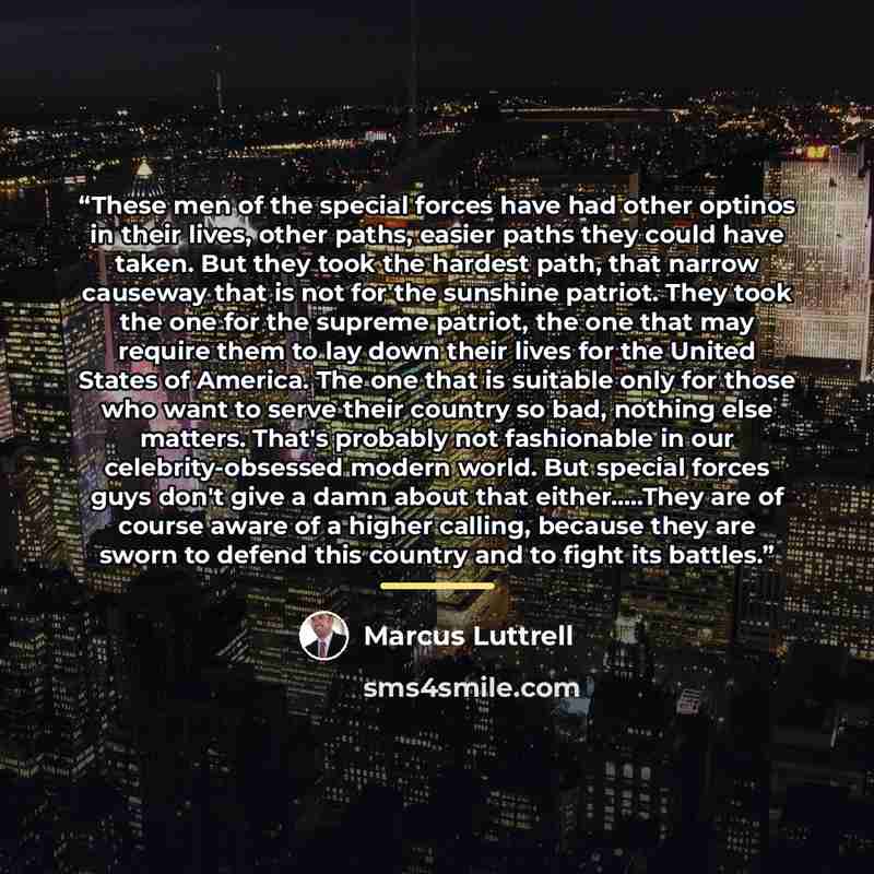 “These men of the special forces have had other optinos in their lives, other paths, easier paths they could have taken. But they took the hardest path, that narrow causeway that is not for the sunshine patriot. They took the one for the supreme patriot, the one that may require them to lay down…” quote by Marcus Luttrell