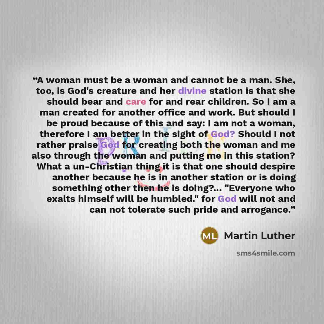 “A woman must be a woman and cannot be a man. She, too, is God's creature and her divine station is that she should bear and care for and rear children. So I am a man created for another office and work. But should I be proud because of this and say: I am not a woman, therefore I am better in the…” quote by Martin Luther
