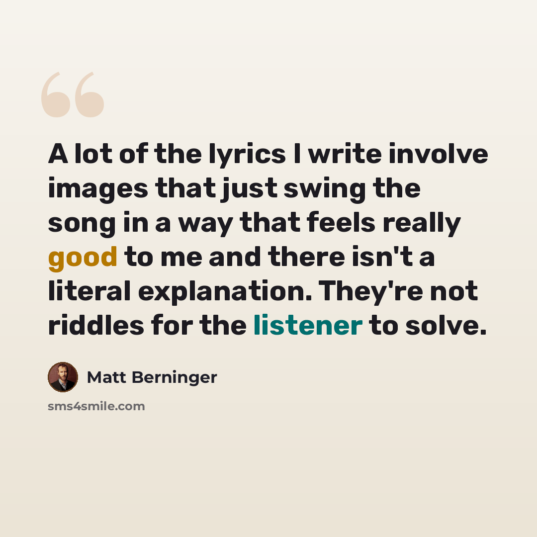 “A lot of the lyrics I write involve images that just swing the song in a way that feels really good to me and there isn't a literal explanation. They're not riddles for the listener to solve.” quote by Matt Berninger