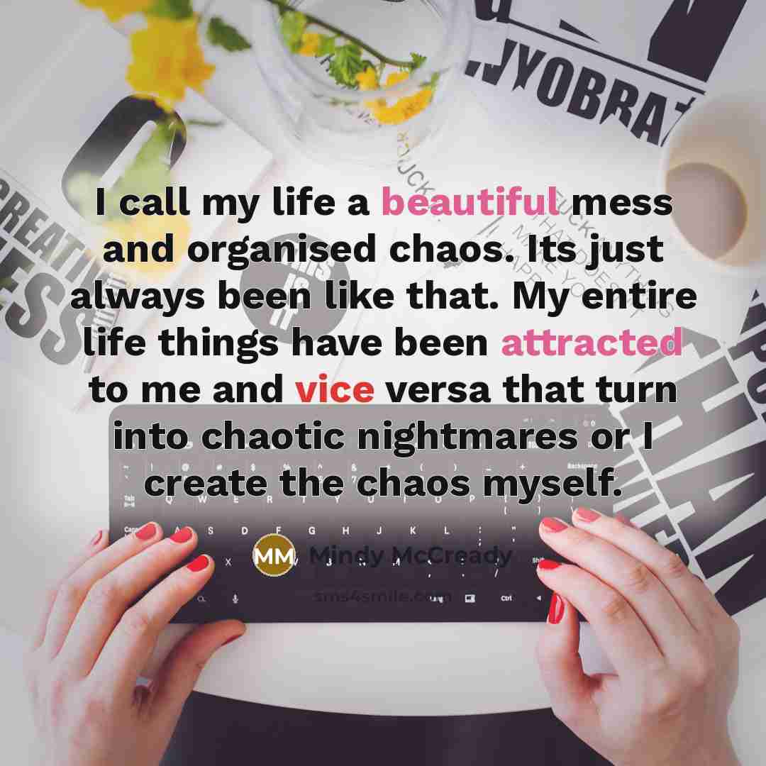 “I call my life a beautiful mess and organised chaos. Its just always been like that. My entire life things have been attracted to me and vice versa that turn into chaotic nightmares or I create the chaos myself.” quote by Mindy McCready