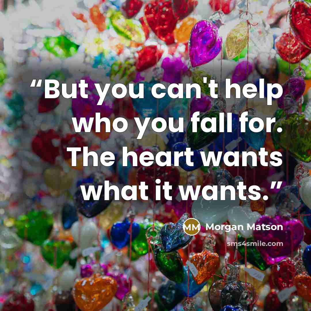 “But you can't help who you fall for. The heart wants what it wants.” quote by Morgan Matson
