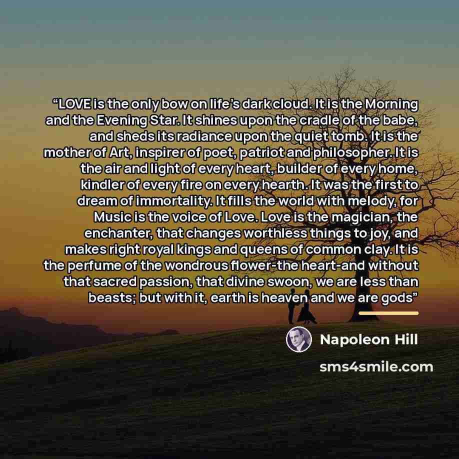 “LOVE is the only bow on life’s dark cloud. It is the Morning and the Evening Star. It shines upon the cradle of the babe, and sheds its radiance upon the quiet tomb. It is the mother of Art, inspirer of poet, patriot and philosopher. It is the air and light of every heart, builder of every home…” quote by Napoleon Hill