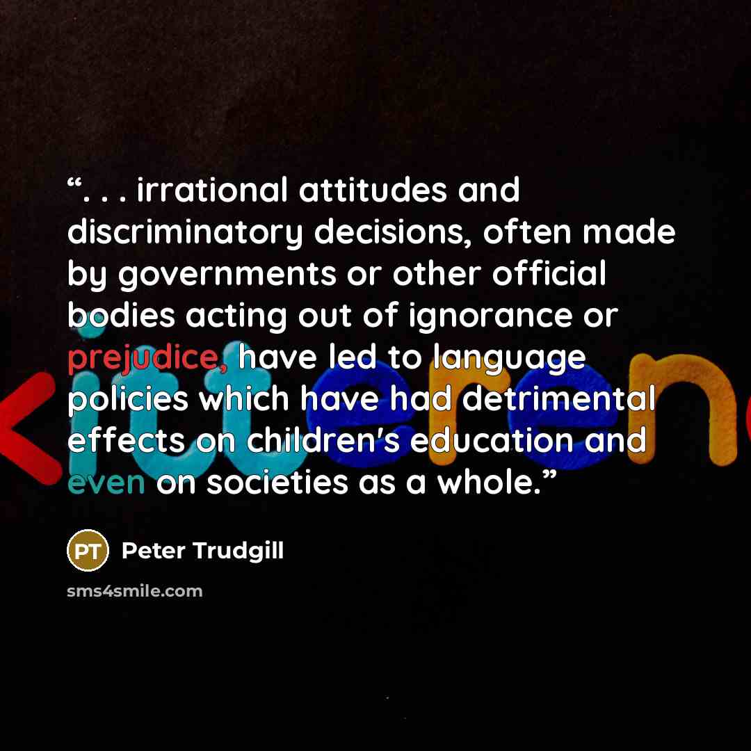 “. . . irrational attitudes and discriminatory decisions, often made by governments or other official bodies acting out of ignorance or prejudice, have led to language policies which have had detrimental effects on children's education and even on societies as a whole.” quote by Peter Trudgill