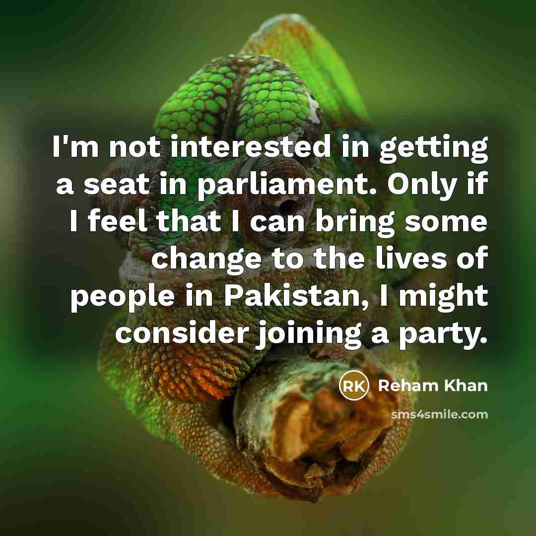 “I'm not interested in getting a seat in parliament. Only if I feel that I can bring some change to the lives of people in Pakistan, I might consider joining a party.” quote by Reham Khan