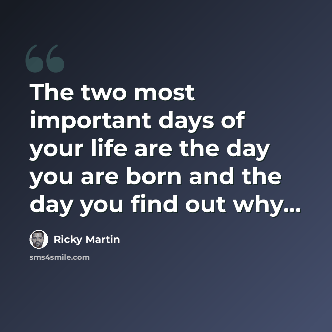 “The two most important days of your life are the day you are born and the day you find out why...” quote by Ricky Martin