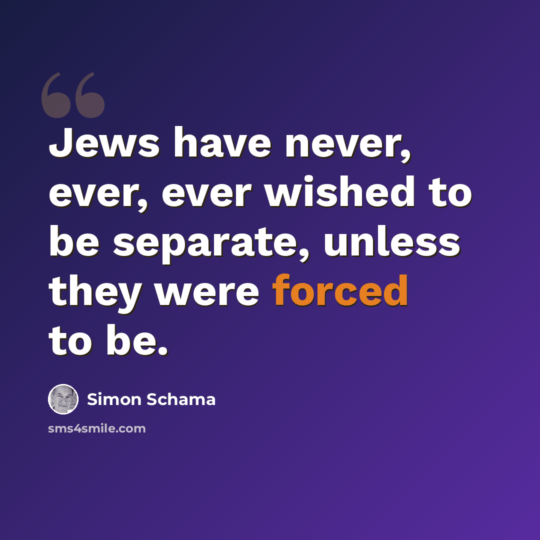 “Jews have never, ever, ever wished to be separate, unless they were forced to be.” quote by Simon Schama
