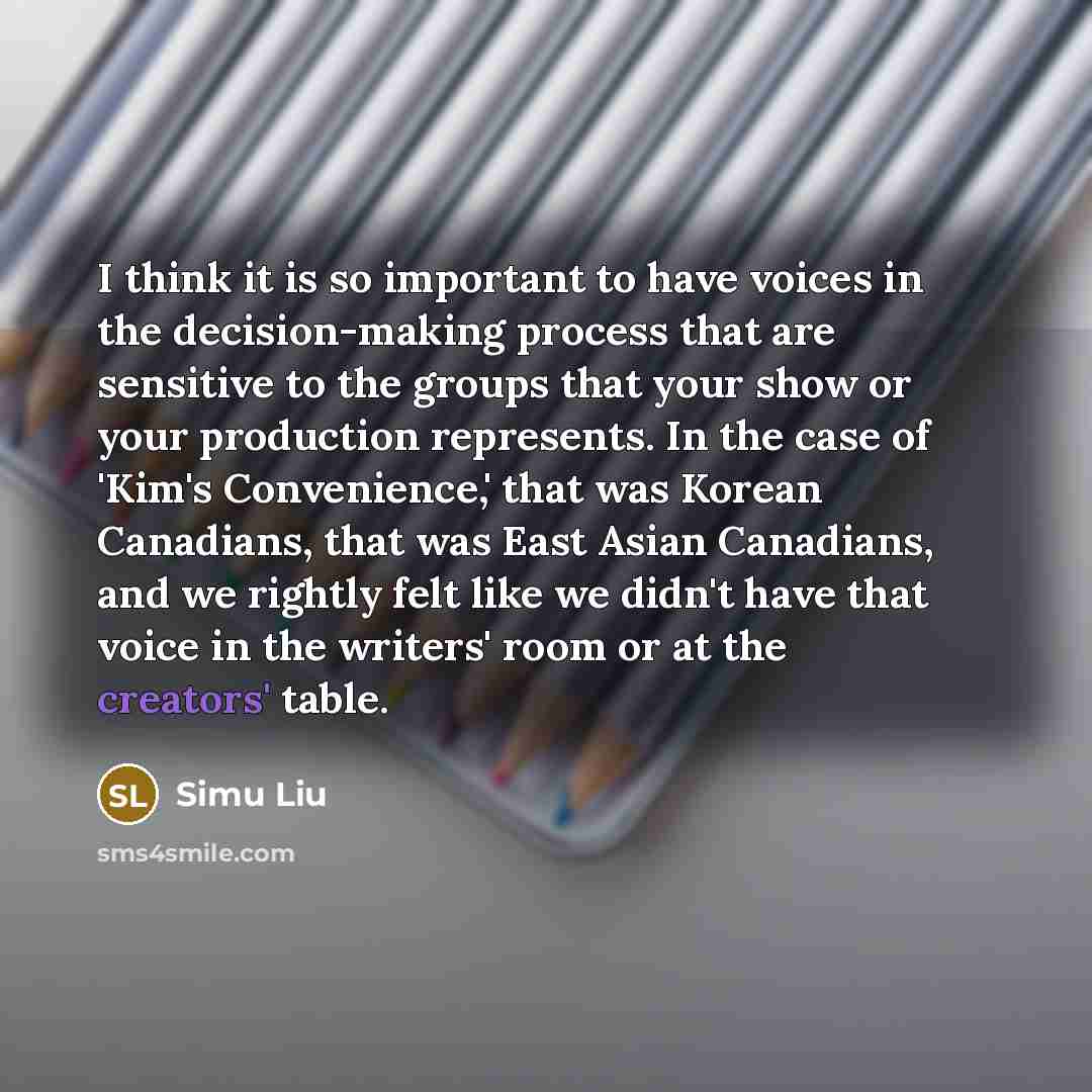 “I think it is so important to have voices in the decision-making process that are sensitive to the groups that your show or your production represents. In the case of 'Kim's Convenience,' that was Korean Canadians, that was East Asian Canadians, and we rightly felt like we didn't have that voice…” quote by Simu Liu