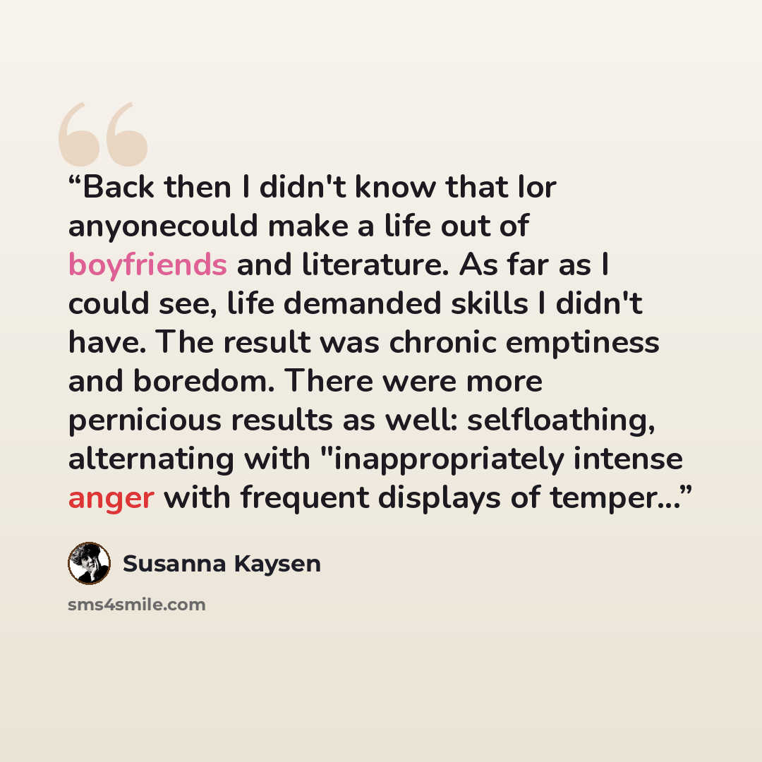 “Back then I didn't know that I­­or anyone­­could make a life out of boyfriends and literature. As far as I could see, life demanded skills I didn't have. The result was chronic emptiness and boredom. There were more pernicious results as well: self­loathing, alternating with "inappropriately…” quote by Susanna Kaysen