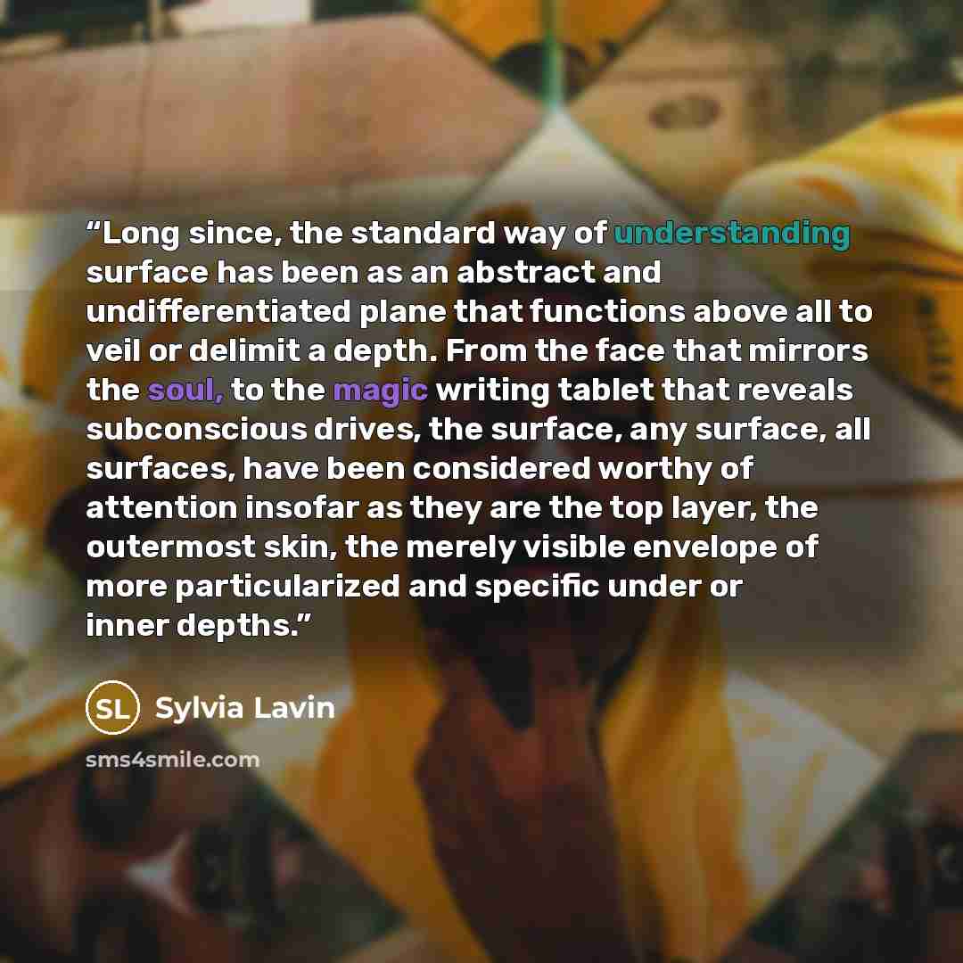 “Long since, the standard way of understanding surface has been as an abstract and undifferentiated plane that functions above all to veil or delimit a depth. From the face that mirrors the soul, to the magic writing tablet that reveals subconscious drives, the surface, any surface, all surfaces…” quote by Sylvia Lavin
