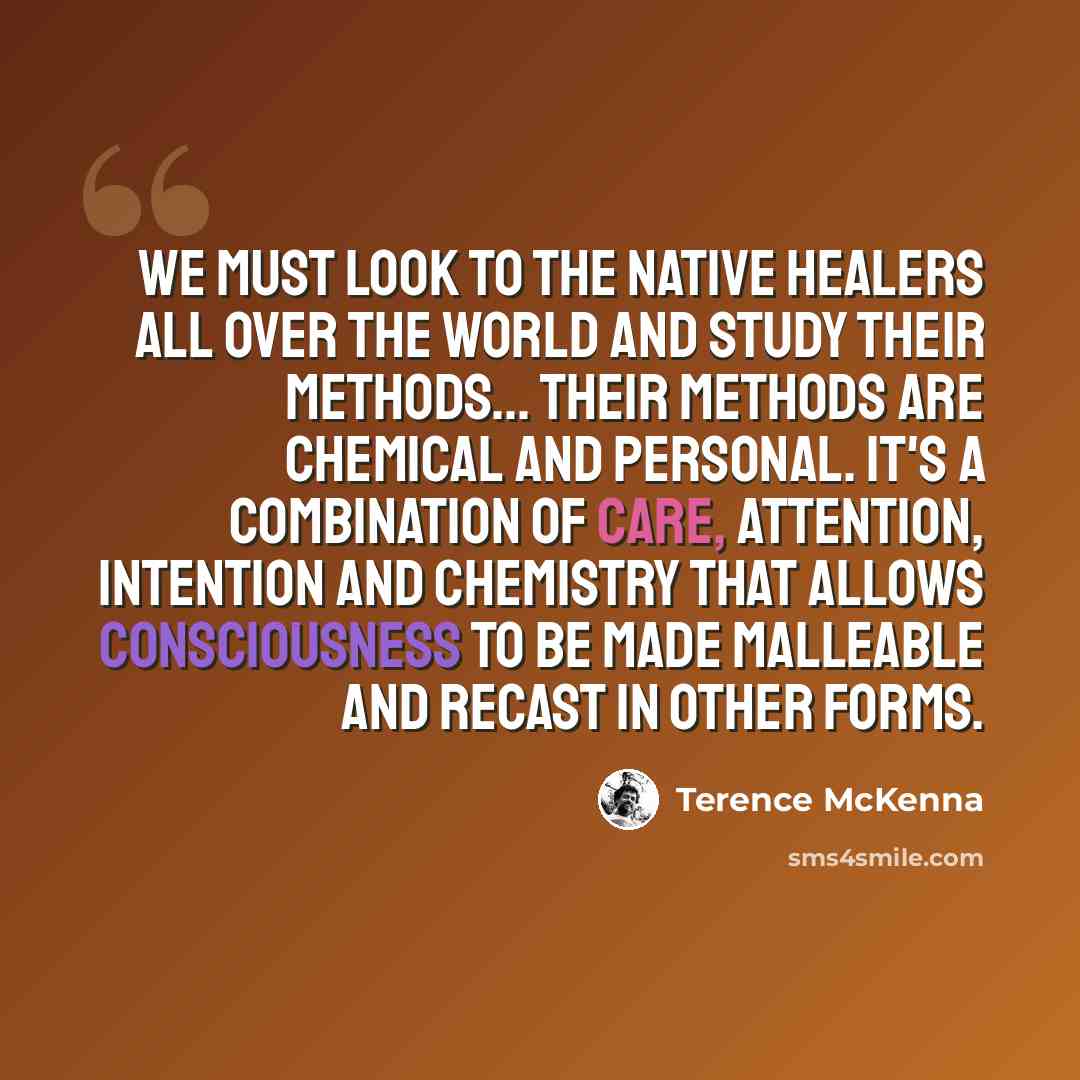 “We must look to the native healers all over the world and study their methods... Their methods are chemical and personal. It's a combination of care, attention, intention and chemistry that allows consciousness to be made malleable and recast in other forms.” quote by Terence McKenna