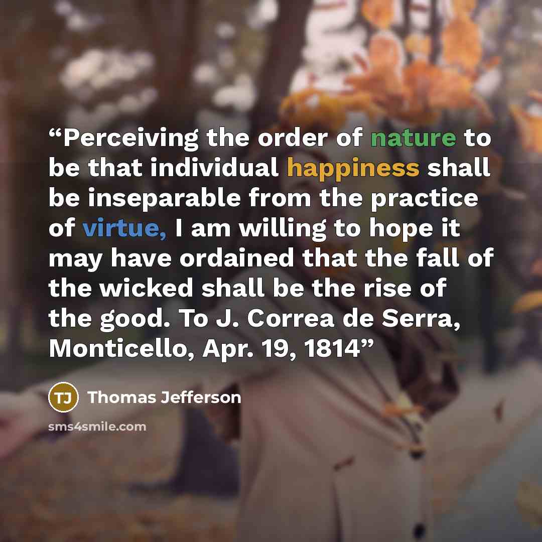 “Perceiving the order of nature to be that individual happiness shall be inseparable from the practice of virtue, I am willing to hope it may have ordained that the fall of the wicked shall be the rise of the good. To J. Correa de Serra, Monticello, Apr. 19, 1814” quote by Thomas Jefferson