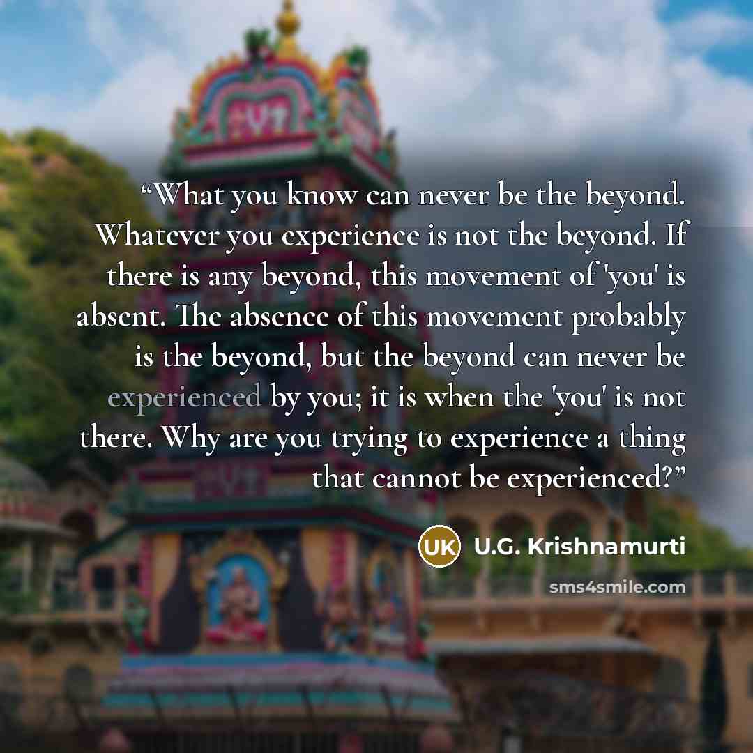 “What you know can never be the beyond. Whatever you experience is not the beyond. If there is any beyond, this movement of 'you' is absent. The absence of this movement probably is the beyond, but the beyond can never be experienced by you; it is when the 'you' is not there. Why are you trying to…” quote by U.G. Krishnamurti