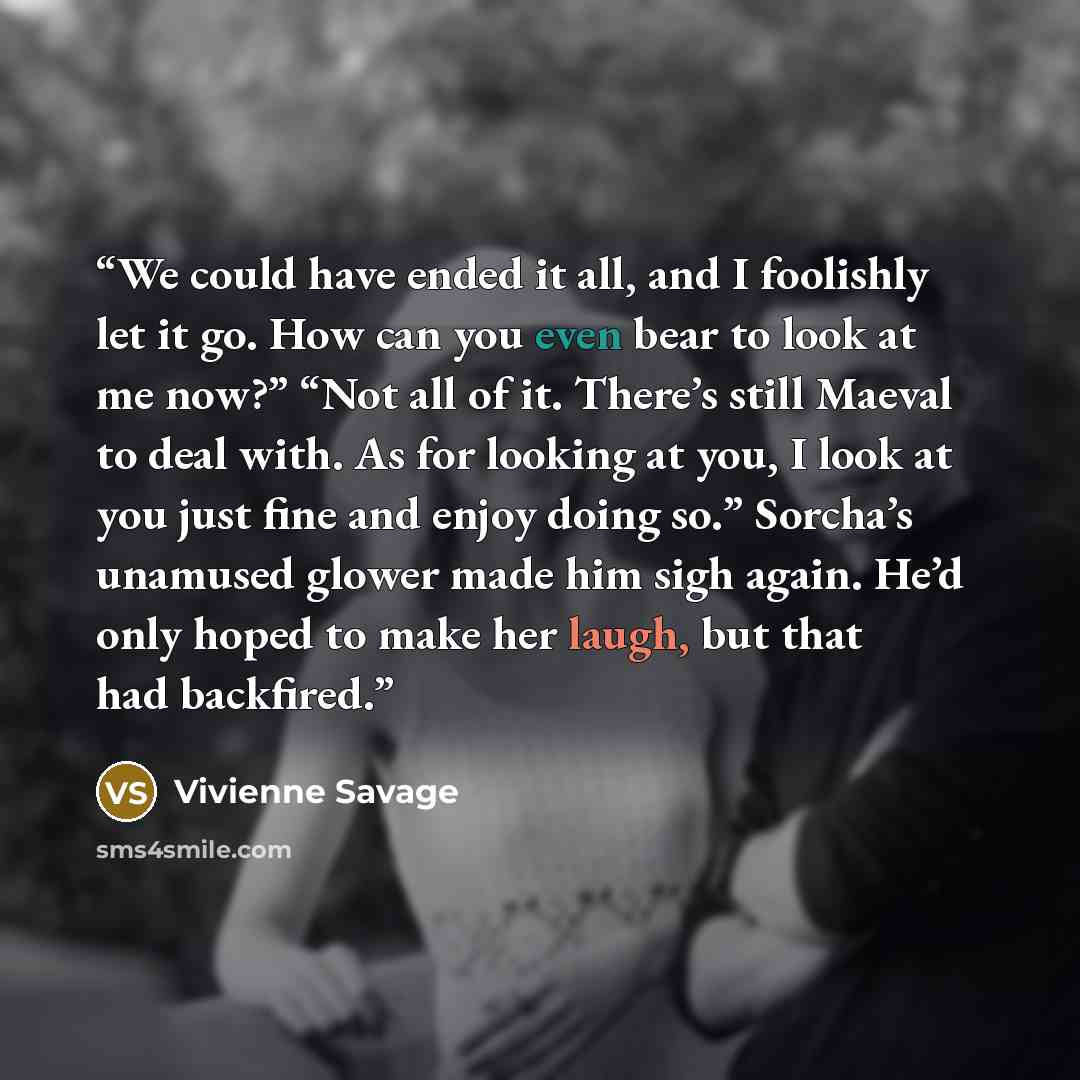 “We could have ended it all, and I foolishly let it go. How can you even bear to look at me now?” “Not all of it. There’s still Maeval to deal with. As for looking at you, I look at you just fine and enjoy doing so.” Sorcha’s unamused glower made him sigh again. He’d only hoped to make her laugh…” quote by Vivienne Savage
