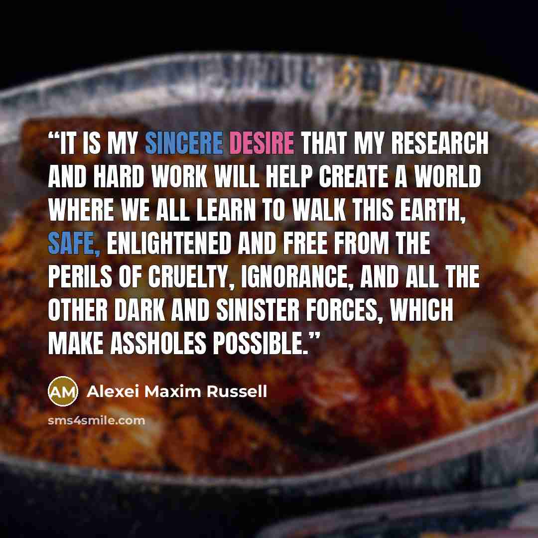 “It is my sincere desire that my research and hard work will help create a world where we all learn to walk this Earth, safe, enlightened and free from the perils of cruelty, ignorance, and all the other dark and sinister forces, which make assholes possible.” quote by Alexei Maxim Russell