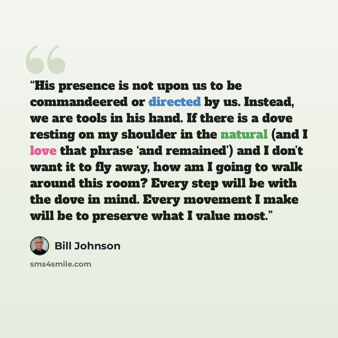 “His presence is not upon us to be commandeered or directed by us. Instead, we are tools in his hand. If there is a dove resting on my shoulder in the natural (and I love that phrase ‘and remained’) and I don’t want it to fly away, how am I going to walk around this room? Every step will be with…” quote by Bill Johnson