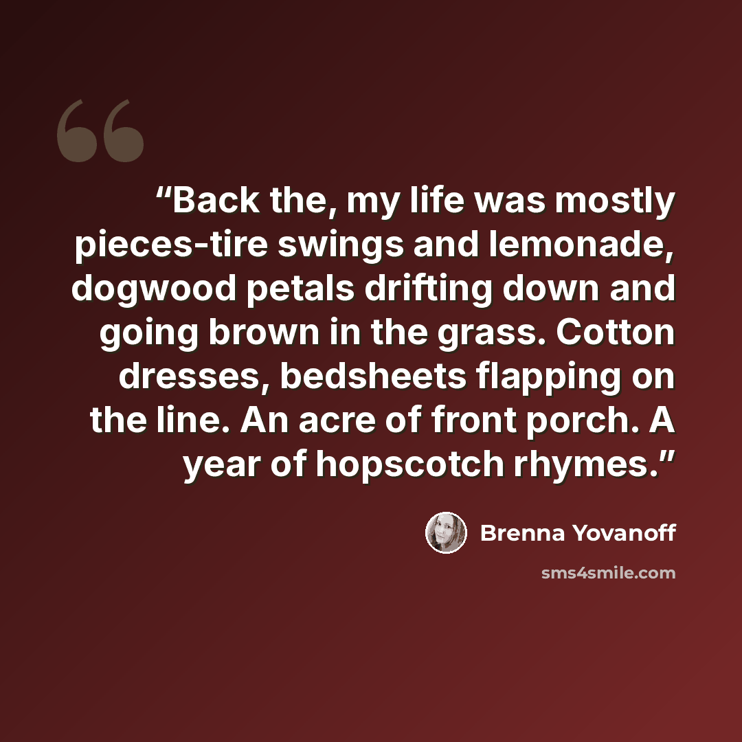 “Back the, my life was mostly pieces-tire swings and lemonade, dogwood petals drifting down and going brown in the grass. Cotton dresses, bedsheets flapping on the line. An acre of front porch. A year of hopscotch rhymes.” quote by Brenna Yovanoff