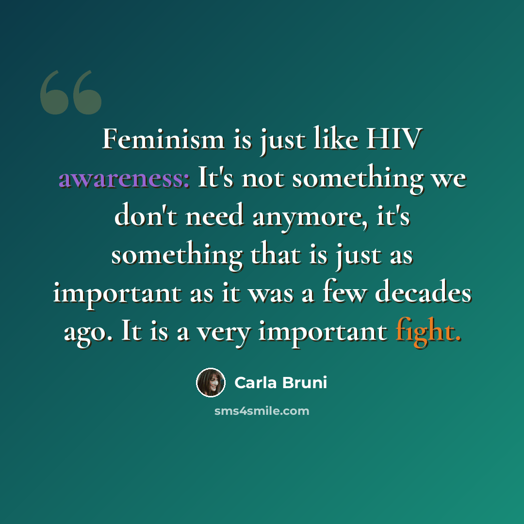“Feminism is just like HIV awareness: It's not something we don't need anymore, it's something that is just as important as it was a few decades ago. It is a very important fight.” quote by Carla Bruni
