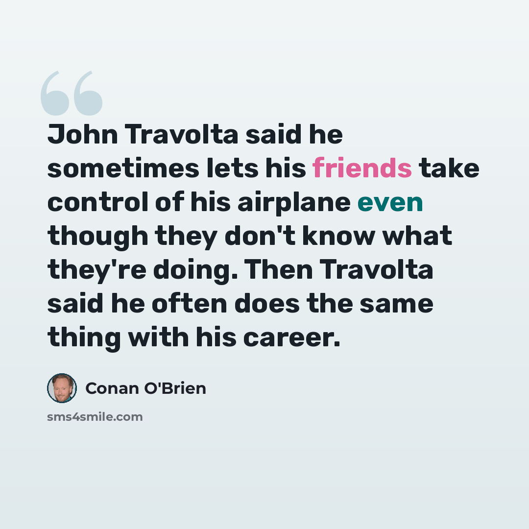 “John Travolta said he sometimes lets his friends take control of his airplane even though they don't know what they're doing. Then Travolta said he often does the same thing with his career.” quote by Conan O'Brien