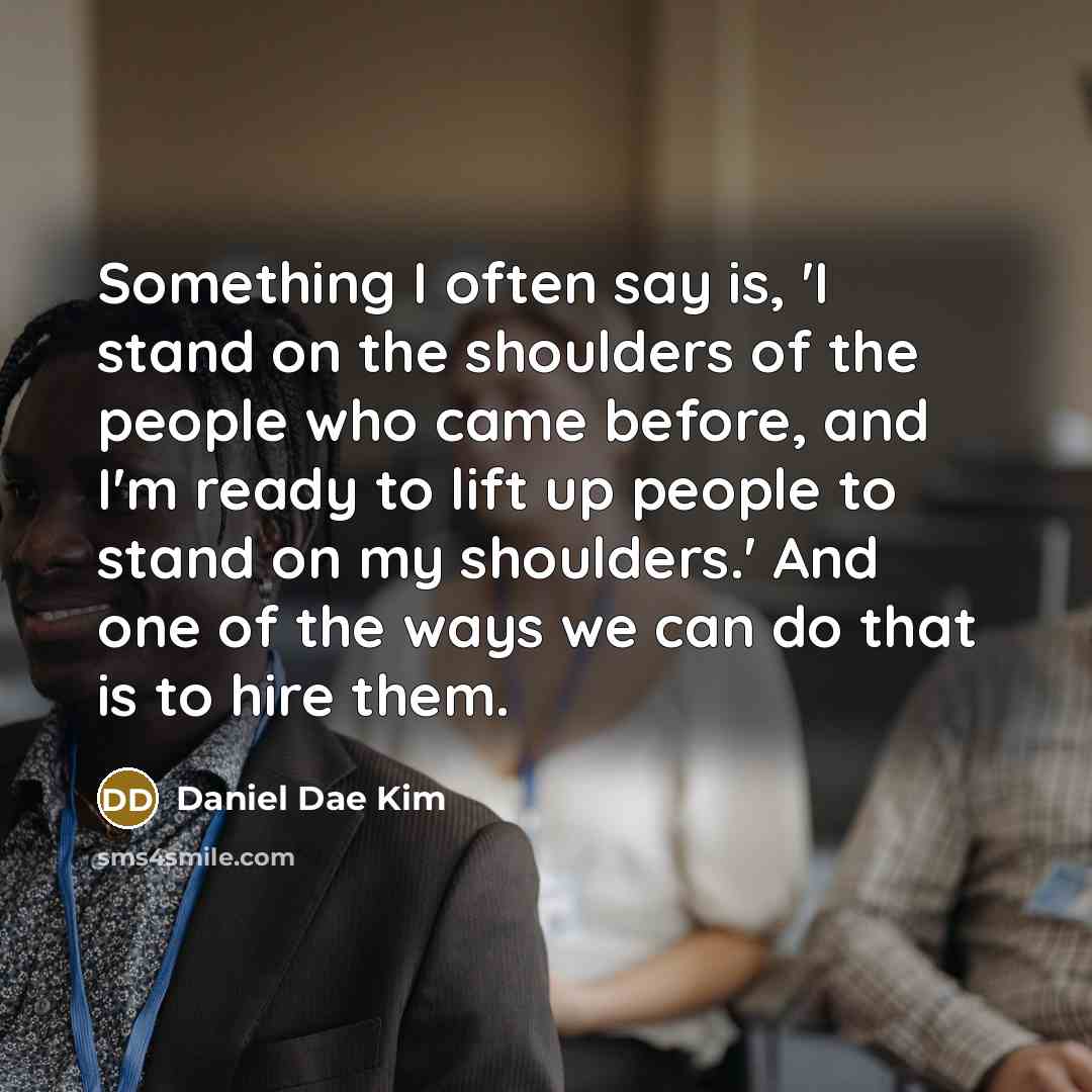 “Something I often say is, 'I stand on the shoulders of the people who came before, and I'm ready to lift up people to stand on my shoulders.' And one of the ways we can do that is to hire them.” quote by Daniel Dae Kim