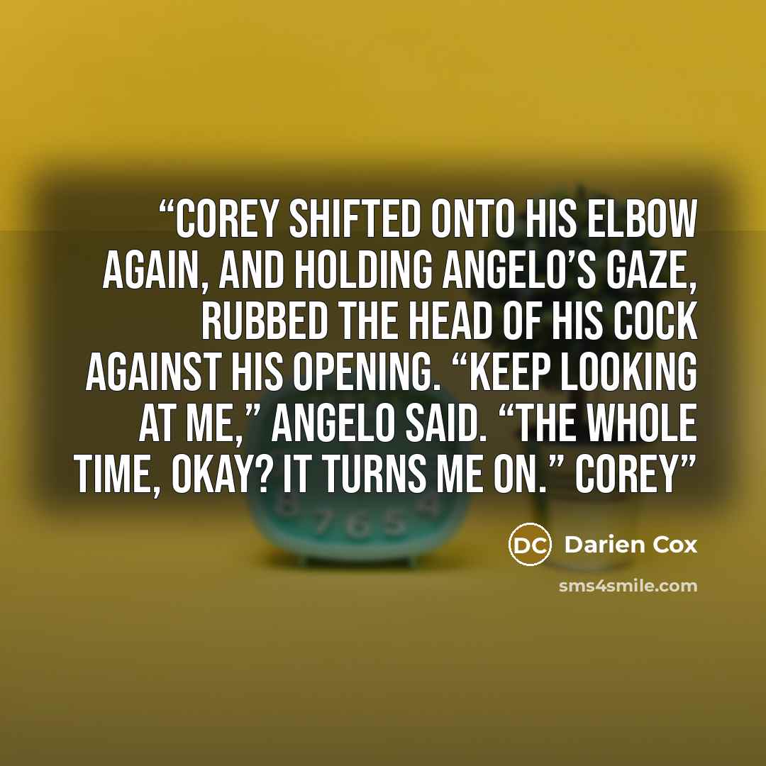 “Corey shifted onto his elbow again, and holding Angelo’s gaze, rubbed the head of his cock against his opening. “Keep looking at me,” Angelo said. “The whole time, okay? It turns me on.” Corey” quote by Darien Cox