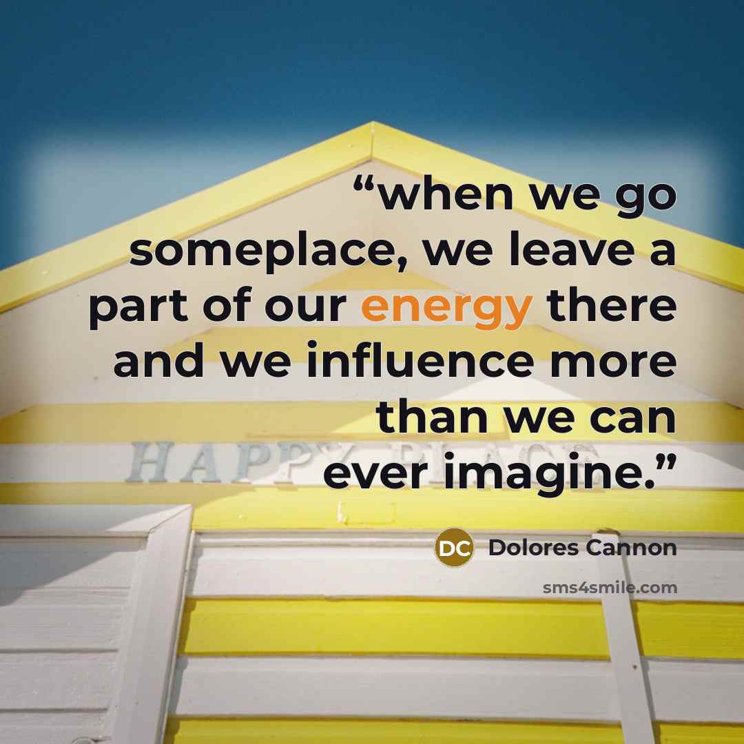 “when we go someplace, we leave a part of our energy there and we influence more than we can ever imagine.” quote by Dolores Cannon