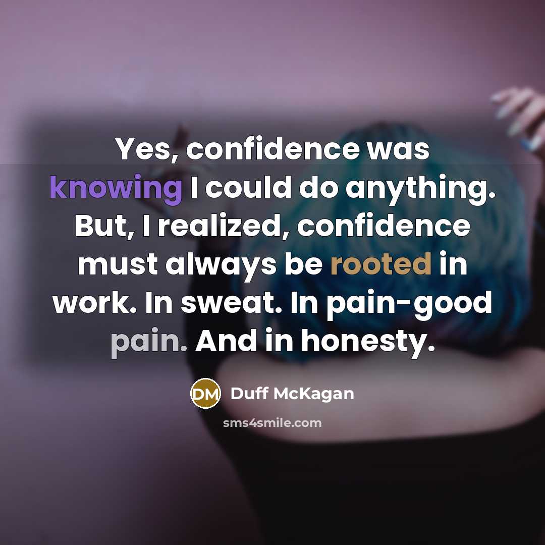 “Yes, confidence was knowing I could do anything. But, I realized, confidence must always be rooted in work. In sweat. In pain-good pain. And in honesty.” quote by Duff McKagan