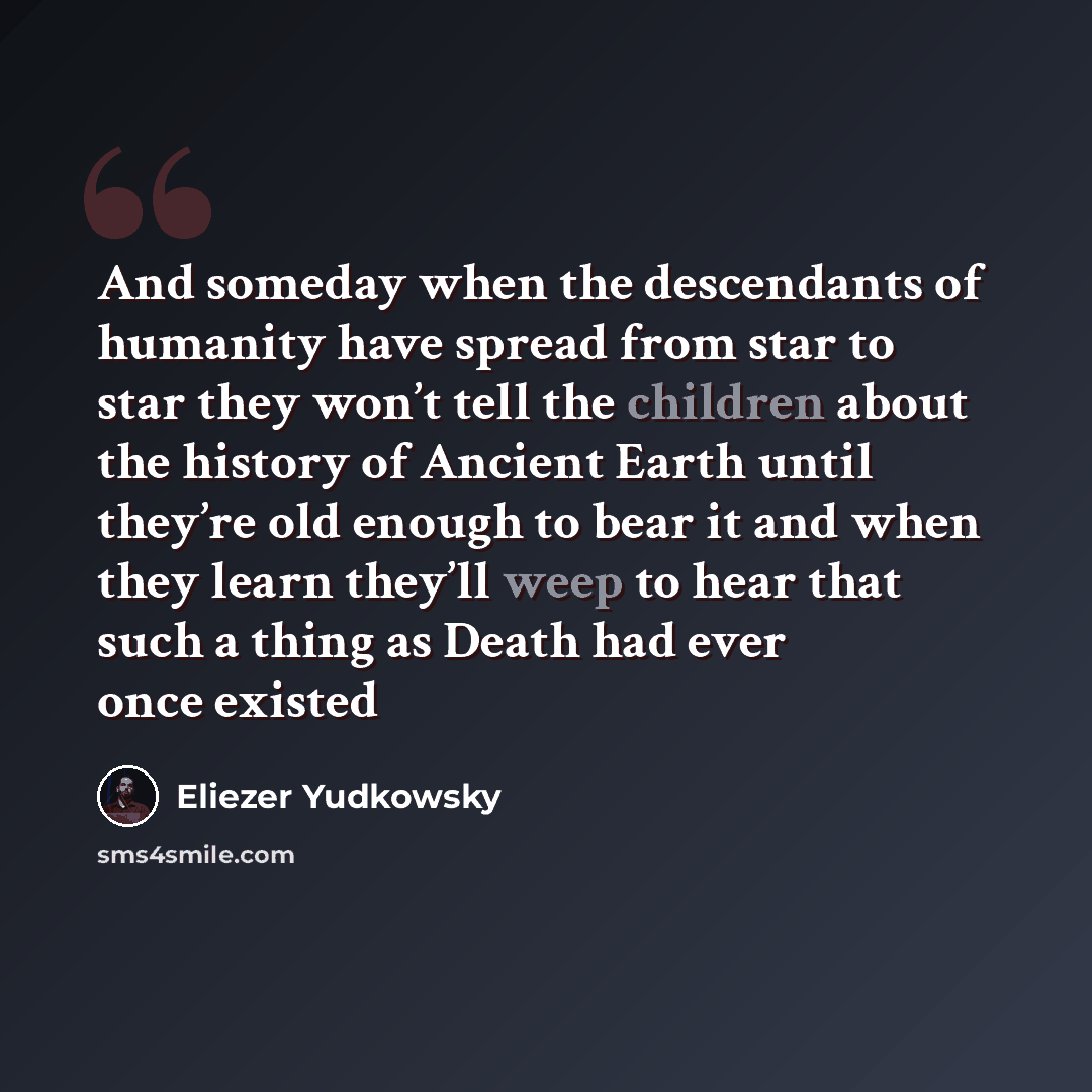 “And someday when the descendants of humanity have spread from star to star they won’t tell the children about the history of Ancient Earth until they’re old enough to bear it and when they learn they’ll weep to hear that such a thing as Death had ever once existed” quote by Eliezer Yudkowsky